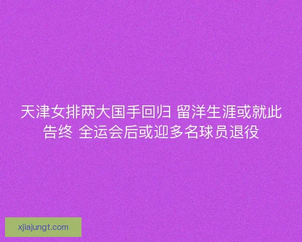 天津女排两大国手回归 留洋生涯或就此告终 全运会后或迎多名球员退役