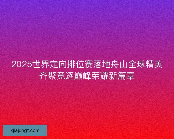 2025世界定向排位赛落地舟山全球精英齐聚竞逐巅峰荣耀新篇章
