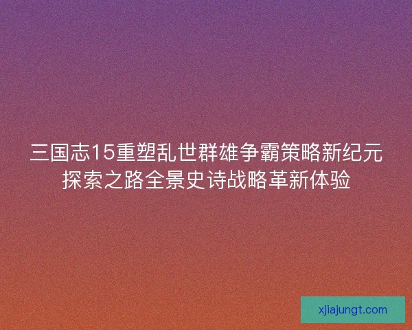 三国志15重塑乱世群雄争霸策略新纪元探索之路全景史诗战略革新体验