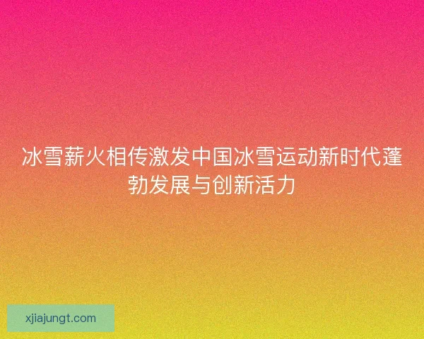 冰雪薪火相传激发中国冰雪运动新时代蓬勃发展与创新活力