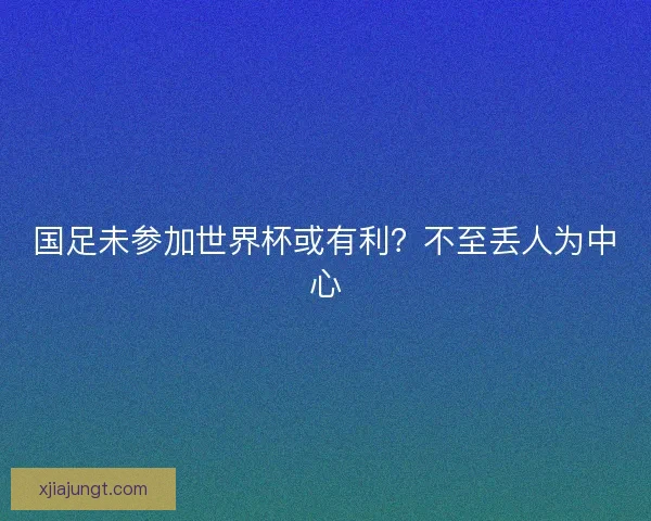 国足未参加世界杯或有利？不至丢人为中心